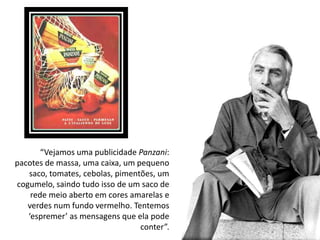 “Vejamos uma publicidade Panzani:
pacotes de massa, uma caixa, um pequeno
   saco, tomates, cebolas, pimentões, um
cogumelo, saindo tudo isso de um saco de
    rede meio aberto em cores amarelas e
   verdes num fundo vermelho. Tentemos
   ‘espremer’ as mensagens que ela pode
                                 conter”.
 