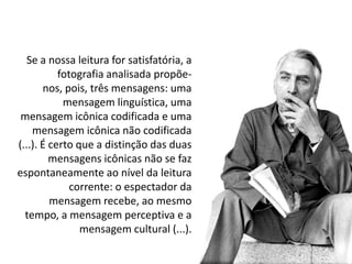 Se a nossa leitura for satisfatória, a
           fotografia analisada propõe-
       nos, pois, três mensagens: uma
            mensagem linguística, uma
 mensagem icônica codificada e uma
    mensagem icônica não codificada
(...). É certo que a distinção das duas
         mensagens icônicas não se faz
espontaneamente ao nível da leitura
              corrente: o espectador da
         mensagem recebe, ao mesmo
  tempo, a mensagem perceptiva e a
                mensagem cultural (...).
 