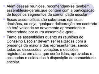    Além dessas reuniões, recomendam-se também
    assembléias-gerais,que contam com a participação
    de todos os segmentos da comunidade escolar.
   Essas assembléias são soberanas nas suas
    decisões, ou seja, qualquer deliberação em contrário
    só terá validade se novamente apresentada e
    referendada por outra assembléia-geral.
   Tanto as assembléias quanto as reuniões do
    Conselho Escolar devem ser realizadas com a
    presença da maioria dos representantes, sendo
    todas as discussões, votações e decisões
    registradas em atas, que serão lidas, aprovadas e
    assinadas e colocadas à disposição da comunidade
    escolar.
 