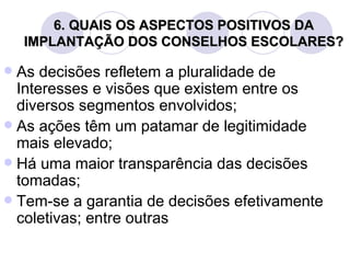 6. QUAIS OS ASPECTOS POSITIVOS DA
    IMPLANTAÇÃO DOS CONSELHOS ESCOLARES?

 As decisões refletem a pluralidade de
  Interesses e visões que existem entre os
  diversos segmentos envolvidos;
 As ações têm um patamar de legitimidade
  mais elevado;
 Há uma maior transparência das decisões
  tomadas;
 Tem-se a garantia de decisões efetivamente
  coletivas; entre outras
 