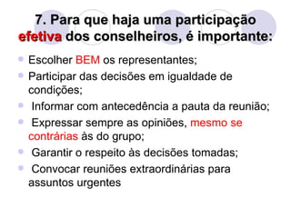 7. Para que haja uma participação
efetiva dos conselheiros, é importante:
   Escolher BEM os representantes;
   Participar das decisões em igualdade de
    condições;
    Informar com antecedência a pauta da reunião;
    Expressar sempre as opiniões, mesmo se
    contrárias às do grupo;
    Garantir o respeito às decisões tomadas;
    Convocar reuniões extraordinárias para
    assuntos urgentes
 
