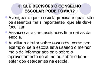 8. QUE DECISÕES O CONSELHO
          ESCOLAR PODE TOMAR?
 Averiguar o que a escola precisa e quais são
  os assuntos mais importantes que ela deve
  focalizar.
 Assessorar as necessidades financeiras da
  escola.
 Auxiliar o diretor sobre assuntos, como por
  exemplo, se a escola está usando o melhor
  meio de informar aos pais sobre o
  aproveitamento do aluno ou sobre o bem-
  estar dos estudantes na escola.
 