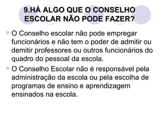 9.HÁ ALGO QUE O CONSELHO
     ESCOLAR NÃO PODE FAZER?
 O Conselho escolar não pode empregar
  funcionários e não tem o poder de admitir ou
  demitir professores ou outros funcionários do
  quadro do pessoal da escola.
 O Conselho Escolar não é responsável pela
  administração da escola ou pela escolha de
  programas de ensino e aprendizagem
  ensinados na escola.
 
