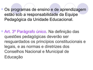    Os programas de ensino e de aprendizagem
    estão sob a responsabilidade da Equipe
    Pedagógica da Unidade Educacional.

   Art. 3º Parágrafo único. Na definição das
    questões pedagógicas deverão ser
    resguardados os princípios constitucionais e
    legais, e as normas e diretrizes dos
    Conselhos Nacional e Municipal de
    Educação
 