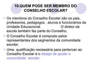 10.QUEM PODE SER MEMBRO DO
            CONSELHO ESCOLAR?
   Os membros do Conselho Escolar são os pais,
    professores, pedagogos , alunos e funcionários da
    Unidade Educacional.             O diretor da
    escola também faz parte do Conselho.
   O Conselho Escolar é composto pelos
    representantes dos segmentos da comunidade
    escolar.
   Uma qualificação necessária para pertencer ao
    Conselho Escolar é o desejo de ajudar a
    comunidade escolar.
 