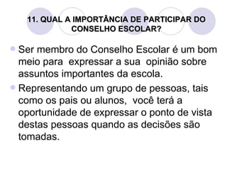 11. QUAL A IMPORTÂNCIA DE PARTICIPAR DO
              CONSELHO ESCOLAR?

 Ser membro do Conselho Escolar é um bom
  meio para expressar a sua opinião sobre
  assuntos importantes da escola.
 Representando um grupo de pessoas, tais
  como os pais ou alunos, você terá a
  oportunidade de expressar o ponto de vista
  destas pessoas quando as decisões são
  tomadas.
 