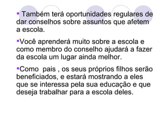  Também terá oportunidades regulares de
dar conselhos sobre assuntos que afetem
a escola.
Você aprenderá muito sobre a escola e
como membro do conselho ajudará a fazer
da escola um lugar ainda melhor.
Como pais , os seus próprios filhos serão
beneficiados, e estará mostrando a eles
que se interessa pela sua educação e que
deseja trabalhar para a escola deles.
 