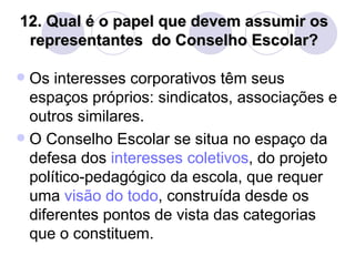 12. Qual é o papel que devem assumir os
 representantes do Conselho Escolar?

 Os interesses corporativos têm seus
  espaços próprios: sindicatos, associações e
  outros similares.
 O Conselho Escolar se situa no espaço da
  defesa dos interesses coletivos, do projeto
  político-pedagógico da escola, que requer
  uma visão do todo, construída desde os
  diferentes pontos de vista das categorias
  que o constituem.
 