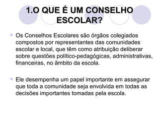 1.O QUE É UM CONSELHO
             ESCOLAR?
   Os Conselhos Escolares são órgãos colegiados
    compostos por representantes das comunidades
    escolar e local, que têm como atribuição deliberar
    sobre questões político-pedagógicas, administrativas,
    financeiras, no âmbito da escola.

   Ele desempenha um papel importante em assegurar
    que toda a comunidade seja envolvida em todas as
    decisões importantes tomadas pela escola.
 