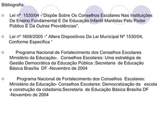 Bibliografia:

o   Lei nº 1530/04 -“Dispõe Sobre Os Conselhos Escolares Nas Instituições
    De Ensino Fundamental E De Educação Infantil Mantidas Pelo Poder
    Público E Dá Outras Providências".

o   Lei nº 1608/2005 -" Altera Dispositivos Da Lei Municipal Nº 1530/04,
    Conforme Especifica “

o      Programa Nacional de Fortalecimento dos Conselhos Escolares
    Ministério da Educação-. Conselhos Escolares: Uma estratégia de
    Gestão Democrática da Educação Pública ;Secretaria de Educação
    Básica Brasília DF -Novembro de 2004

o       Programa Nacional de Fortalecimento dos Conselhos Escolares:
    Ministério da Educação- Conselhos Escolares: Democratização da escola
    e construção da cidadania;Secretaria de Educação Básica Brasília DF
    -Novembro de 2004
 