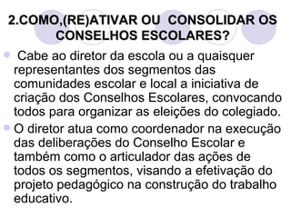 2.COMO,(RE)ATIVAR OU CONSOLIDAR OS
      CONSELHOS ESCOLARES?
  Cabe ao diretor da escola ou a quaisquer
  representantes dos segmentos das
  comunidades escolar e local a iniciativa de
  criação dos Conselhos Escolares, convocando
  todos para organizar as eleições do colegiado.
 O diretor atua como coordenador na execução
  das deliberações do Conselho Escolar e
  também como o articulador das ações de
  todos os segmentos, visando a efetivação do
  projeto pedagógico na construção do trabalho
  educativo.
 