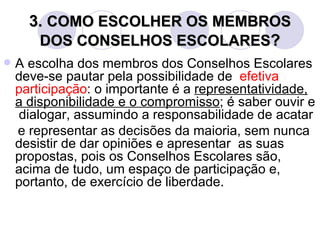 3. COMO ESCOLHER OS MEMBROS
       DOS CONSELHOS ESCOLARES?
   A escolha dos membros dos Conselhos Escolares
    deve-se pautar pela possibilidade de efetiva
    participação: o importante é a representatividade,
    a disponibilidade e o compromisso; é saber ouvir e
    dialogar, assumindo a responsabilidade de acatar
    e representar as decisões da maioria, sem nunca
    desistir de dar opiniões e apresentar as suas
    propostas, pois os Conselhos Escolares são,
    acima de tudo, um espaço de participação e,
    portanto, de exercício de liberdade.
 