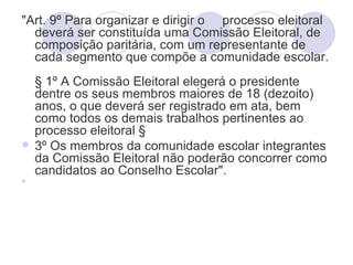 "Art. 9º Para organizar e dirigir o processo eleitoral
  deverá ser constituída uma Comissão Eleitoral, de
  composição paritária, com um representante de
  cada segmento que compõe a comunidade escolar.
  § 1º A Comissão Eleitoral elegerá o presidente
  dentre os seus membros maiores de 18 (dezoito)
  anos, o que deverá ser registrado em ata, bem
  como todos os demais trabalhos pertinentes ao
  processo eleitoral §
 3º Os membros da comunidade escolar integrantes
  da Comissão Eleitoral não poderão concorrer como
  candidatos ao Conselho Escolar".

 