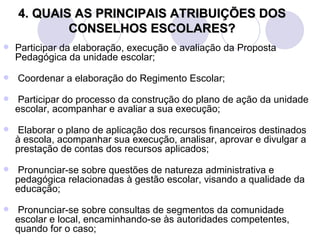 4. QUAIS AS PRINCIPAIS ATRIBUIÇÕES DOS
            CONSELHOS ESCOLARES?
   Participar da elaboração, execução e avaliação da Proposta
    Pedagógica da unidade escolar;

   Coordenar a elaboração do Regimento Escolar;

   Participar do processo da construção do plano de ação da unidade
    escolar, acompanhar e avaliar a sua execução;

   Elaborar o plano de aplicação dos recursos financeiros destinados
    à escola, acompanhar sua execução, analisar, aprovar e divulgar a
    prestação de contas dos recursos aplicados;

   Pronunciar-se sobre questões de natureza administrativa e
    pedagógica relacionadas à gestão escolar, visando a qualidade da
    educação;

   Pronunciar-se sobre consultas de segmentos da comunidade
    escolar e local, encaminhando-se às autoridades competentes,
    quando for o caso;
 