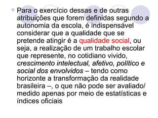    Para o exercício dessas e de outras
    atribuições que forem definidas segundo a
    autonomia da escola, é indispensável
    considerar que a qualidade que se
    pretende atingir é a qualidade social, ou
    seja, a realização de um trabalho escolar
    que represente, no cotidiano vivido,
    crescimento intelectual, afetivo, político e
    social dos envolvidos – tendo como
    horizonte a transformação da realidade
    brasileira –, o que não pode ser avaliado/
    medido apenas por meio de estatísticas e
    índices oficiais
 