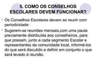 5. COMO OS CONSELHOS
    ESCOLARES DEVEM FUNCIONAR?
 Os Conselhos Escolares devem se reunir com
  periodicidade:
 Sugerem-se reuniões mensais,com uma pauta
  previamente distribuída aos conselheiros, para
  que possam, junto a cada segmento Escolar e
  representantes da comunidade local, informá-los
  do que será discutido e definir em conjunto o que
  será levado à reunião.
 
