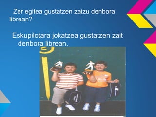 Zer egitea gustatzen zaizu denbora
librean?

Eskupilotara jokatzea gustatzen zait
 denbora librean.
 