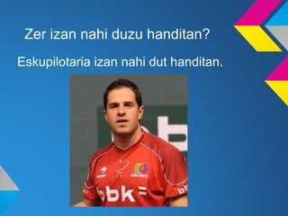 Zer izan nahi duzu handitan?
Eskupilotaria izan nahi dut handitan.
 