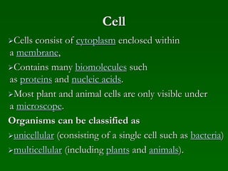 Cell
Cells consist of cytoplasm enclosed within
a membrane,
Contains many biomolecules such
as proteins and nucleic acids.
Most plant and animal cells are only visible under
a microscope.
Organisms can be classified as
unicellular (consisting of a single cell such as bacteria)
multicellular (including plants and animals).
 