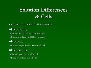 Solution Differences
& Cells
 solvent + solute = solution
Hypotonic
Solutes in cell more than outside
Outside solvent will flow into cell
Isotonic
Solutes equal inside & out of cell
Hypertonic
Solutes greater outside cell
Fluid will flow out of cell
 
