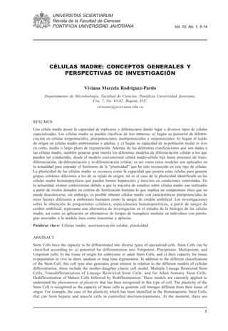 UNIVERSITAS SCIENTIARUM
            Revista de la Facultad de Ciencias                                      Enero-junio de 2005
            PONTIFICIA UNIVERSIDAD JAVERIANA                                             Vol. 10, No. 1, 5-14




          CÉLULAS MADRE: CONCEPTOS GENERALES Y
              PERSPECTIVAS DE INVESTIGACIÓN

                                Viviana Marcela Rodríguez-Pardo
       Departamento de Microbiología, Facultad de Ciencias, Pontificia Universidad Javeriana,
                                 Cra. 7, No. 43-82, Bogotá, D.C.
                                        vivianar@javeriana.edu.co


RESUMEN
Una célula madre posee la capacidad de replicarse y diferenciarse dando lugar a diversos tipos de células
especializadas. Las células madre se pueden clasificar de tres maneras: a) Según su potencial de diferen-
ciación en células totipotenciales, pluripotenciales, multipotenciales y unipotenciales; b) Según el tejido
de origen en células madre embrionarias o adultas, y c) Según su capacidad de re-población tisular in vivo
en corto, medio o largo plazo de regeneración. Además de las diferentes clasificaciones que son dadas a
las células madre, también generan gran interés los diferentes modelos de diferenciación celular a los que
pueden ser conducidas, desde el modelo convencional célula madre-célula hija hasta procesos de trans-
diferenciación, de-diferenciación y re-diferenciación celular; es así como estos modelos son aplicados en
la actualidad para entender el fenómeno de la “plasticidad” que ha sido reconocido en este tipo de células.
La plasticidad de las células madre se reconoce como la capacidad que poseen estas células para generar
grupos celulares diferentes a los de su tejido de origen; tal es el caso de la plasticidad identificada en las
células madre hematopoyéticas que pueden formar hepatocitos y miocitos en condiciones controladas. En
la actualidad, existen controversias debido a que la mayoría de estudios sobre células madre son realizados
a partir de óvulos donados en centros de fertilización humana lo que implica un compromiso ético que no
puede desconocerse; sin embargo, es posible obtener células madre con características pluripotenciales de
otras fuentes diferentes a embriones humanos como la sangre de cordón umbilical. Las investigaciones
sobre la obtención de progenitores celulares, especialmente hematopoyéticos, a partir de sangre de
cordón umbilical, representa una alternativa de investigación en el estudio de la biología de las células
madre, así como su aplicación en alternativas de terapia de reemplazo medular en individuos con patolo-
gías asociadas a la médula ósea como leucemias y aplasias.
Palabras clave: Células madre, autorrenovación celular, plasticidad.


ABSTRACT
Stem Cells have the capacity to be differentiated into diverse types of specialized cells. Stem Cells can be
classified according to: a) potential for differentiation into Totipotent, Pluripotent, Multipotent, and
Unipotent cells; b) the tissue of origin for embryonic or adult Stem Cells; and c) their capacity for tissue
re-population in vivo in short, medium or long time regeneration. In addition to the different classifications
of the Stem Cell, this cell type also generates great interest in relation to the different models of cellular
differentiation; these include the mother-daugther classic cell model, Multiple Lineage Restricted Stem
Cells, Transdifferentiation of Lineage Restricted Stem Cells; and for Adult Somatic Stem Cells:
Dedifferentiation of Mature Cells followed by Redifferentiation. These models are currently applied to
understand the phenomenon of plasticity that has been recognized in this type of cell. The plasticity of the
Stem Cell is recognized as the capacity of these cells to generate cell lineages different from their tissue of
origin. For example, the case of the plasticity which has been identified in the Hematopoietic Stem Cells,
that can form hepatic and muscle cells in controlled microenvironments. At the moment, there are


                                                                                                             5
 