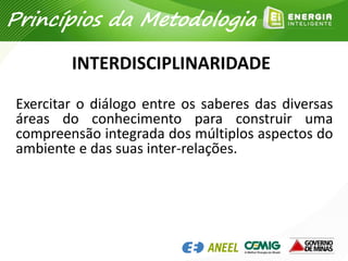INTERDISCIPLINARIDADE
Exercitar o diálogo entre os saberes das diversas
áreas do conhecimento para construir uma
compreensão integrada dos múltiplos aspectos do
ambiente e das suas inter-relações.
Princípios da Metodologia
 