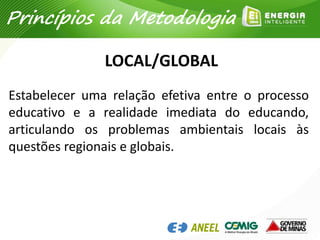 LOCAL/GLOBAL
Estabelecer uma relação efetiva entre o processo
educativo e a realidade imediata do educando,
articulando os problemas ambientais locais às
questões regionais e globais.
Princípios da Metodologia
 