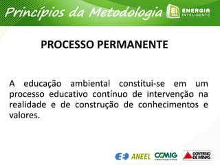 PROCESSO PERMANENTE
A educação ambiental constitui-se em um
processo educativo contínuo de intervenção na
realidade e de construção de conhecimentos e
valores.
Princípios da Metodologia
 