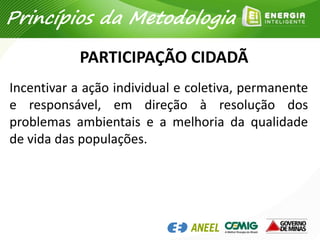 PARTICIPAÇÃO CIDADÃ
Incentivar a ação individual e coletiva, permanente
e responsável, em direção à resolução dos
problemas ambientais e a melhoria da qualidade
de vida das populações.
Princípios da Metodologia
 