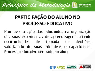 PARTICIPAÇÃO DO ALUNO NO
PROCESSO EDUCATIVO
Promover a ação dos educandos na organização
das suas experiências de aprendizagem, criando
oportunidades de tomada de decisões,
valorizando de suas iniciativas e capacidades.
Processo educativo centrado no aluno.
Princípios da Metodologia
 