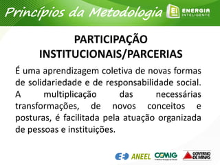 PARTICIPAÇÃO
INSTITUCIONAIS/PARCERIAS
É uma aprendizagem coletiva de novas formas
de solidariedade e de responsabilidade social.
A multiplicação das necessárias
transformações, de novos conceitos e
posturas, é facilitada pela atuação organizada
de pessoas e instituições.
Princípios da Metodologia
 