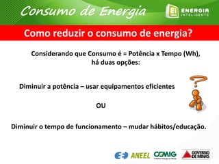 Considerando que Consumo é = Potência x Tempo (Wh),
há duas opções:
Diminuir a potência – usar equipamentos eficientes
OU
Diminuir o tempo de funcionamento – mudar hábitos/educação.
Como reduzir o consumo de energia?
Consumo de Energia
 