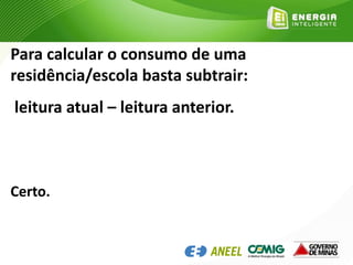 Para calcular o consumo de uma
residência/escola basta subtrair:
leitura atual – leitura anterior.
Certo.
 