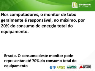 Nos computadores, o monitor de tubo
geralmente é responsável, no máximo, por
20% do consumo de energia total do
equipamento.
Errado. O consumo deste monitor pode
representar até 70% do consumo total do
equipamento
 