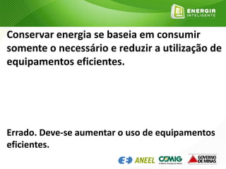 Conservar energia se baseia em consumir
somente o necessário e reduzir a utilização de
equipamentos eficientes.
Errado. Deve-se aumentar o uso de equipamentos
eficientes.
 