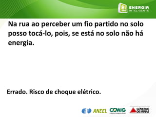 Na rua ao perceber um fio partido no solo
posso tocá-lo, pois, se está no solo não há
energia.
Errado. Risco de choque elétrico.
 