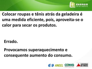 Colocar roupas e tênis atrás da geladeira é
uma medida eficiente, pois, aproveita-se o
calor para secar os produtos.
Errado.
Provocamos superaquecimento e
consequente aumento do consumo.
 