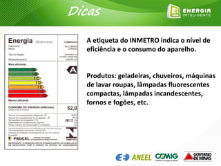 A etiqueta do INMETRO indica o nível de
eficiência e o consumo do aparelho.
Produtos: geladeiras, chuveiros, máquinas
de lavar roupas, lâmpadas fluorescentes
compactas, lâmpadas incandescentes,
fornos e fogões, etc.
Dicas
 