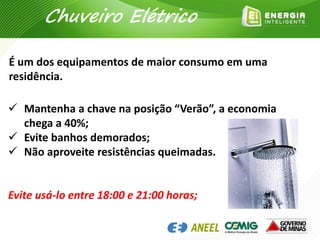  Mantenha a chave na posição “Verão”, a economia
chega a 40%;
 Evite banhos demorados;
 Não aproveite resistências queimadas.
Evite usá-lo entre 18:00 e 21:00 horas;
É um dos equipamentos de maior consumo em uma
residência.
Chuveiro Elétrico
 