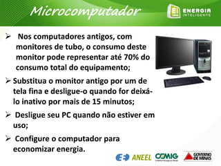  Nos computadores antigos, com
monitores de tubo, o consumo deste
monitor pode representar até 70% do
consumo total do equipamento;
 Substitua o monitor antigo por um de
tela fina e desligue-o quando for deixá-
lo inativo por mais de 15 minutos;
 Desligue seu PC quando não estiver em
uso;
 Configure o computador para
economizar energia.
Microcomputador
 