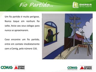 Um fio partido é muito perigoso.
Nunca toque em nenhum fio
solto. Avise aos seus colegas para
nunca se aproximarem.
Caso encontre um fio partido,
entre em contato imediatamente
com a Cemig, pelo número 116.
Fio Partido...
 