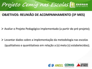  Avaliar o Projeto Pedagógico implementado (a partir do pré-projeto);
 Levantar dados sobre a implementação da metodologia nas escolas
(qualitativos e quantitativos em relação a (s) meta (s) estabelecidas);
OBJETIVOS: REUNIÃO DE ACOMPANHAMENTO (3º MES)
Projeto Cemig nas Escolas
 