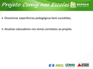 Projeto Cemig nas Escolas
 Disseminar experiências pedagógicas bem sucedidas;
 Atualizar educadores nos temas correlatos ao projeto.
 
