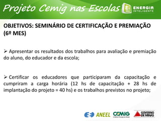  Apresentar os resultados dos trabalhos para avaliação e premiação
do aluno, do educador e da escola;
 Certificar os educadores que participaram da capacitação e
cumpriram a carga horária (12 hs de capacitação + 28 hs de
implantação do projeto = 40 hs) e os trabalhos previstos no projeto;
OBJETIVOS: SEMINÁRIO DE CERTIFICAÇÃO E PREMIAÇÃO
(6º MES)
Projeto Cemig nas Escolas
 