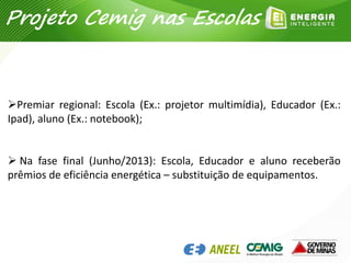 Premiar regional: Escola (Ex.: projetor multimídia), Educador (Ex.:
Ipad), aluno (Ex.: notebook);
 Na fase final (Junho/2013): Escola, Educador e aluno receberão
prêmios de eficiência energética – substituição de equipamentos.
Projeto Cemig nas Escolas
 