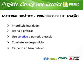 MATERIAL DIDÁTICO - PRINCÍPIOS DE UTILIZAÇÃO
 Interdisciplinaridade;
 Teoria e prática;
 Uso coletivo para toda a escola;
 Combate ao desperdício;
 Respeito ao bem público.
Projeto Cemig nas Escolas
 
