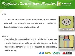 Traz uma história infantil acerca do cotidiano de uma família,
mostrando que a energia está em toda parte, com diversas
dicas de economia de energia sustentável.
Livro 2
Projeto Cemig nas Escolas
Conteúdos são relacionados à transformação de matéria em
energia, formas de geração de energia, energia no Brasil,
desperdício, conservação e uso adequado de eletricidade,
dentre outros.
Livro 3
 