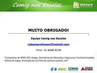 Cemig nas Escolas
MUITO OBRIGADO!
Equipe Cemig nas Escolas
robsonprofessor@hotmail.com
Fone: 31 8688 8228
“Campanhas de SIPAT, DST, drogas, Seminários de Educação e Segurança, Confraternizações,
Velório de Sogra, Animação de carrinho de cachorro quente, etc.”
 
