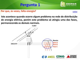 Pergunta 1
Por que, às vezes, falta energia?
Isto acontece quando ocorre algum problema na rede de distribuição
de energia elétrica, porém este problema só atingiu uma das fases,
permanecendo as demais normais.
Neutro
Fase A
Fase B
Fase C
220/127V
13,8kV
voltar
 