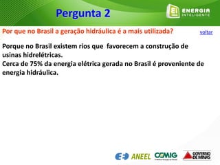 Por que no Brasil a geração hidráulica é a mais utilizada?
Porque no Brasil existem rios que favorecem a construção de
usinas hidrelétricas.
Cerca de 75% da energia elétrica gerada no Brasil é proveniente de
energia hidráulica.
Pergunta 2
voltar
 